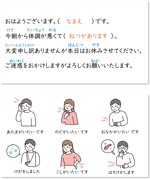 おはようございます。 ( なまえ )です。今朝から体調が悪くて(ねつがあります)。大変申し訳ありませんが本日はお休みさせてください。ご迷惑をおかけしますがよろしくお願いいたします。あたまがいたいです のどがいたいです おなかがいたいです けがをしました こしがいたいです はきけがします